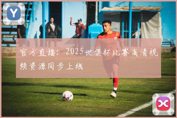 官方直播：2025世俱杯比赛高清视频资源同步上线