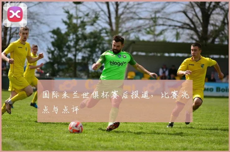 国际米兰世俱杯赛后报道，比赛亮点与点评